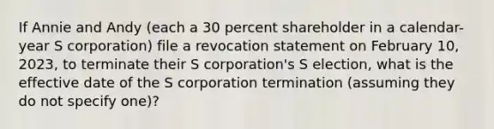 If Annie and Andy (each a 30 percent shareholder in a calendar-year S corporation) file a revocation statement on February 10, 2023, to terminate their S corporation's S election, what is the effective date of the S corporation termination (assuming they do not specify one)?