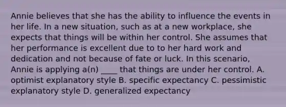 Annie believes that she has the ability to influence the events in her life. In a new situation, such as at a new workplace, she expects that things will be within her control. She assumes that her performance is excellent due to to her hard work and dedication and not because of fate or luck. In this scenario, Annie is applying a(n) ____ that things are under her control. A. optimist explanatory style B. specific expectancy C. pessimistic explanatory style D. generalized expectancy
