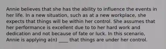 Annie believes that she has the ability to influence the events in her life. In a new situation, such as at a new workplace, she expects that things will be within her control. She assumes that her performance is excellent due to to her hard work and dedication and not because of fate or luck. In this scenario, Annie is applying a(n) ____ that things are under her control.