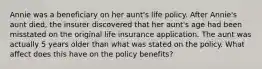 Annie was a beneficiary on her aunt's life policy. After Annie's aunt died, the insurer discovered that her aunt's age had been misstated on the original life insurance application. The aunt was actually 5 years older than what was stated on the policy. What affect does this have on the policy benefits?