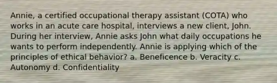 Annie, a certified occupational therapy assistant (COTA) who works in an acute care hospital, interviews a new client, John. During her interview, Annie asks John what daily occupations he wants to perform independently. Annie is applying which of the principles of ethical behavior? a. Beneficence b. Veracity c. Autonomy d. Confidentiality