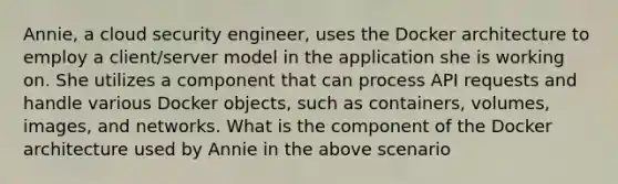 Annie, a cloud security engineer, uses the Docker architecture to employ a client/server model in the application she is working on. She utilizes a component that can process API requests and handle various Docker objects, such as containers, volumes, images, and networks. What is the component of the Docker architecture used by Annie in the above scenario