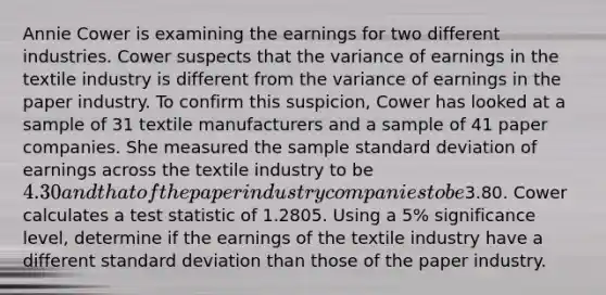 Annie Cower is examining the earnings for two different industries. Cower suspects that the variance of earnings in the textile industry is different from the variance of earnings in the paper industry. To confirm this suspicion, Cower has looked at a sample of 31 textile manufacturers and a sample of 41 paper companies. She measured the sample standard deviation of earnings across the textile industry to be 4.30 and that of the paper industry companies to be3.80. Cower calculates a test statistic of 1.2805. Using a 5% significance level, determine if the earnings of the textile industry have a different standard deviation than those of the paper industry.