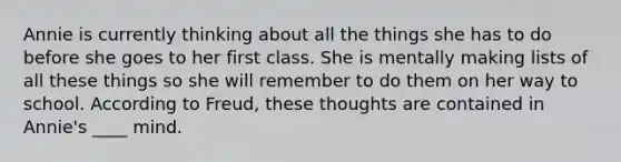 Annie is currently thinking about all the things she has to do before she goes to her first class. She is mentally making lists of all these things so she will remember to do them on her way to school. According to Freud, these thoughts are contained in Annie's ____ mind.