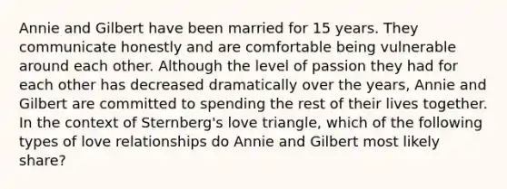 Annie and Gilbert have been married for 15 years. They communicate honestly and are comfortable being vulnerable around each other. Although the level of passion they had for each other has decreased dramatically over the years, Annie and Gilbert are committed to spending the rest of their lives together. In the context of Sternberg's love triangle, which of the following types of love relationships do Annie and Gilbert most likely share?