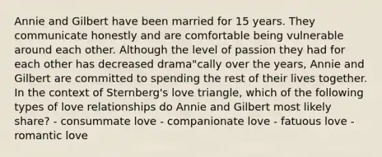 Annie and Gilbert have been married for 15 years. They communicate honestly and are comfortable being vulnerable around each other. Although the level of passion they had for each other has decreased drama"cally over the years, Annie and Gilbert are committed to spending the rest of their lives together. In the context of Sternberg's love triangle, which of the following types of love relationships do Annie and Gilbert most likely share? - consummate love - companionate love - fatuous love - romantic love