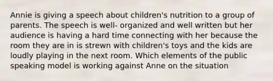 Annie is giving a speech about children's nutrition to a group of parents. The speech is well- organized and well written but her audience is having a hard time connecting with her because the room they are in is strewn with children's toys and the kids are loudly playing in the next room. Which elements of the public speaking model is working against Anne on the situation