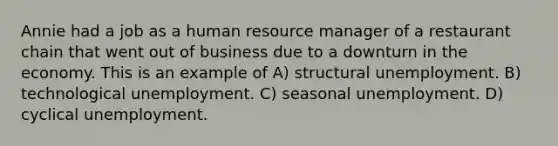 Annie had a job as a human resource manager of a restaurant chain that went out of business due to a downturn in the economy. This is an example of A) structural unemployment. B) technological unemployment. C) seasonal unemployment. D) cyclical unemployment.