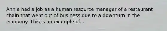 Annie had a job as a human resource manager of a restaurant chain that went out of business due to a downturn in the economy. This is an example of...