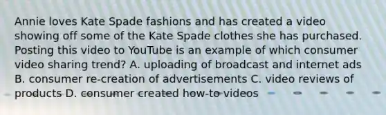 Annie loves Kate Spade fashions and has created a video showing off some of the Kate Spade clothes she has purchased. Posting this video to YouTube is an example of which consumer video sharing trend? A. uploading of broadcast and internet ads B. consumer re-creation of advertisements C. video reviews of products D. consumer created how-to videos