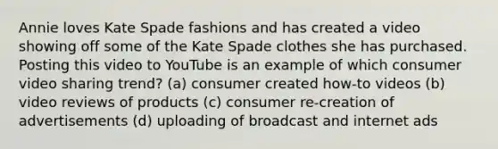 Annie loves Kate Spade fashions and has created a video showing off some of the Kate Spade clothes she has purchased. Posting this video to YouTube is an example of which consumer video sharing trend? (a) consumer created how-to videos (b) video reviews of products (c) consumer re-creation of advertisements (d) uploading of broadcast and internet ads