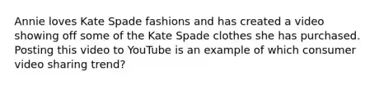 Annie loves Kate Spade fashions and has created a video showing off some of the Kate Spade clothes she has purchased. Posting this video to YouTube is an example of which consumer video sharing trend?