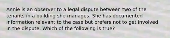 Annie is an observer to a legal dispute between two of the tenants in a building she manages. She has documented information relevant to the case but prefers not to get involved in the dispute. Which of the following is true?