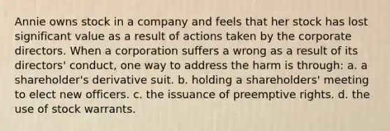 Annie owns stock in a company and feels that her stock has lost significant value as a result of actions taken by the corporate directors. When a corporation suffers a wrong as a result of its directors' conduct, one way to address the harm is through: a. a shareholder's derivative suit. b. holding a shareholders' meeting to elect new officers. c. the issuance of preemptive rights. d. the use of stock warrants.