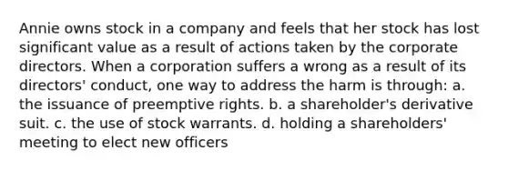 Annie owns stock in a company and feels that her stock has lost significant value as a result of actions taken by the corporate directors. When a corporation suffers a wrong as a result of its directors' conduct, one way to address the harm is through: a. the issuance of preemptive rights. b. a shareholder's derivative suit. c. the use of stock warrants. d. holding a shareholders' meeting to elect new officers