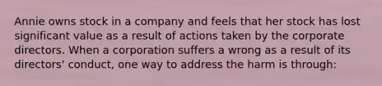 Annie owns stock in a company and feels that her stock has lost significant value as a result of actions taken by the corporate directors. When a corporation suffers a wrong as a result of its directors' conduct, one way to address the harm is through: