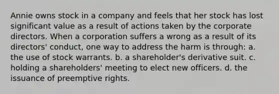 Annie owns stock in a company and feels that her stock has lost significant value as a result of actions taken by the corporate directors. When a corporation suffers a wrong as a result of its directors' conduct, one way to address the harm is through: a. the use of stock warrants. b. a shareholder's derivative suit. c. holding a shareholders' meeting to elect new officers. d. the issuance of preemptive rights.