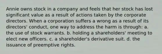 Annie owns stock in a company and feels that her stock has lost significant value as a result of actions taken by the corporate directors. When a corporation suffers a wrong as a result of its directors' conduct, one way to address the harm is through: a. the use of stock warrants. b. holding a shareholders' meeting to elect new officers. c. a shareholder's derivative suit. d. the issuance of preemptive rights.