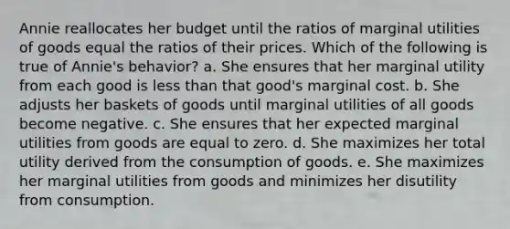 Annie reallocates her budget until the ratios of marginal utilities of goods equal the ratios of their prices. Which of the following is true of Annie's behavior? a. ​She ensures that her marginal utility from each good is less than that good's marginal cost. b. ​She adjusts her baskets of goods until marginal utilities of all goods become negative. c. ​She ensures that her expected marginal utilities from goods are equal to zero. d. ​She maximizes her total utility derived from the consumption of goods. e. ​She maximizes her marginal utilities from goods and minimizes her disutility from consumption.