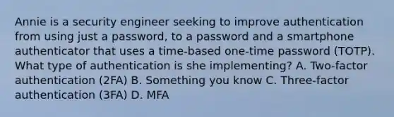 Annie is a security engineer seeking to improve authentication from using just a password, to a password and a smartphone authenticator that uses a time-based one-time password (TOTP). What type of authentication is she implementing? A. Two-factor authentication (2FA) B. Something you know C. Three-factor authentication (3FA) D. MFA