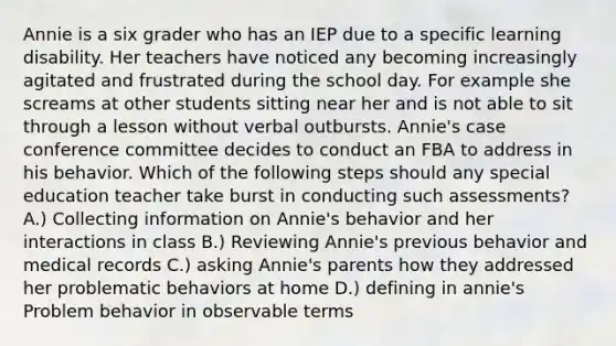 Annie is a six grader who has an IEP due to a specific learning disability. Her teachers have noticed any becoming increasingly agitated and frustrated during the school day. For example she screams at other students sitting near her and is not able to sit through a lesson without verbal outbursts. Annie's case conference committee decides to conduct an FBA to address in his behavior. Which of the following steps should any special education teacher take burst in conducting such assessments? A.) Collecting information on Annie's behavior and her interactions in class B.) Reviewing Annie's previous behavior and medical records C.) asking Annie's parents how they addressed her problematic behaviors at home D.) defining in annie's Problem behavior in observable terms