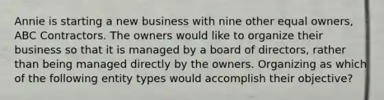 Annie is starting a new business with nine other equal owners, ABC Contractors. The owners would like to organize their business so that it is managed by a board of directors, rather than being managed directly by the owners. Organizing as which of the following entity types would accomplish their objective?