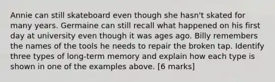 Annie can still skateboard even though she hasn't skated for many years. Germaine can still recall what happened on his first day at university even though it was ages ago. Billy remembers the names of the tools he needs to repair the broken tap. Identify three types of long-term memory and explain how each type is shown in one of the examples above. [6 marks]