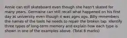 Annie can still skateboard even though she hasn't skated for many years. Germaine can still recall what happened on his first day at university even though it was ages ago. Billy remembers the names of the tools he needs to repair the broken tap. Identify three types of long-term memory and explain how each type is shown in one of the examples above. (Total 6 marks)