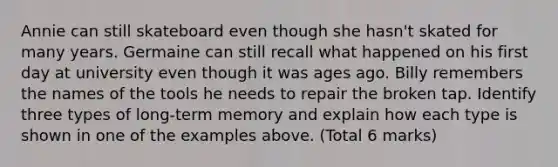 Annie can still skateboard even though she hasn't skated for many years. Germaine can still recall what happened on his first day at university even though it was ages ago. Billy remembers the names of the tools he needs to repair the broken tap. Identify three types of long-term memory and explain how each type is shown in one of the examples above. (Total 6 marks)