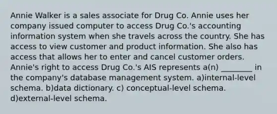 Annie Walker is a sales associate for Drug Co. Annie uses her company issued computer to access Drug Co.'s accounting information system when she travels across the country. She has access to view customer and product information. She also has access that allows her to enter and cancel customer orders. Annie's right to access Drug Co.'s AIS represents a(n) ________ in the company's database management system. a)internal-level schema. b)data dictionary. c) conceptual-level schema. d)external-level schema.