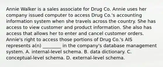 Annie Walker is a sales associate for Drug Co. Annie uses her company issued computer to access Drug Co.'s accounting information system when she travels across the country. She has access to view customer and product information. She also has access that allows her to enter and cancel customer orders. Annie's right to access those portions of Drug Co.'s AIS represents a(n) ________ in the company's database management system. A. internal-level schema. B. data dictionary. C. conceptual-level schema. D. external-level schema.