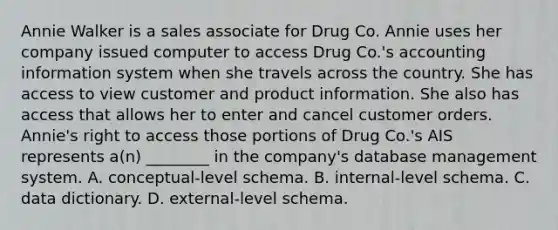 Annie Walker is a sales associate for Drug Co. Annie uses her company issued computer to access Drug Co.'s accounting information system when she travels across the country. She has access to view customer and product information. She also has access that allows her to enter and cancel customer orders. Annie's right to access those portions of Drug Co.'s AIS represents a(n) ________ in the company's database management system. A. conceptual-level schema. B. internal-level schema. C. data dictionary. D. external-level schema.