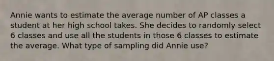 Annie wants to estimate the average number of AP classes a student at her high school takes. She decides to randomly select 6 classes and use all the students in those 6 classes to estimate the average. What type of sampling did Annie use?