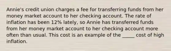 Annie's credit union charges a fee for transferring funds from her money market account to her checking account. The rate of inflation has been 12% lately, so Annie has transferred funds from her money market account to her checking account more often than usual. This cost is an example of the _____ cost of high inflation.