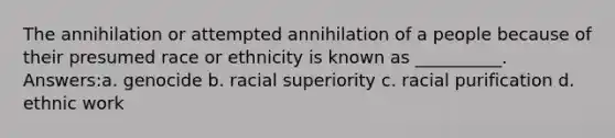 The annihilation or attempted annihilation of a people because of their presumed race or ethnicity is known as __________. Answers:a. genocide b. racial superiority c. racial purification d. ethnic work