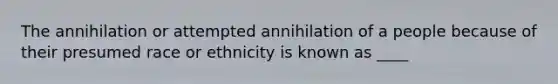 The annihilation or attempted annihilation of a people because of their presumed race or ethnicity is known as ____