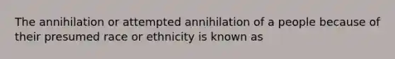 The annihilation or attempted annihilation of a people because of their presumed race or ethnicity is known as