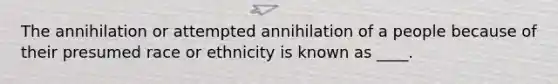 The annihilation or attempted annihilation of a people because of their presumed race or ethnicity is known as ____.