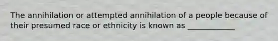 The annihilation or attempted annihilation of a people because of their presumed race or ethnicity is known as ____________