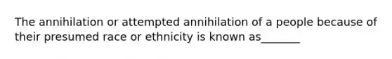 The annihilation or attempted annihilation of a people because of their presumed race or ethnicity is known as_______