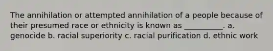 The annihilation or attempted annihilation of a people because of their presumed race or ethnicity is known as __________. a. genocide b. racial superiority c. racial purification d. ethnic work