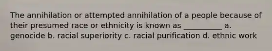 The annihilation or attempted annihilation of a people because of their presumed race or ethnicity is known as __________ a. genocide b. racial superiority c. racial purification d. ethnic work