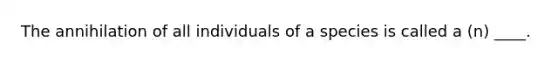 The annihilation of all individuals of a species is called a (n) ____.