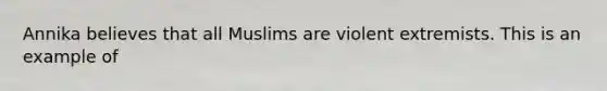 Annika believes that all Muslims are violent extremists. This is an example of