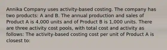 Annika Company uses activity-based costing. The company has two products: A and B. The annual production and sales of Product A is 4,000 units and of Product B is 1,000 units. There are three activity cost pools, with total cost and activity as follows: The activity-based costing cost per unit of Product A is closest to: