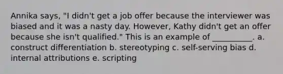 Annika says, "I didn't get a job offer because the interviewer was biased and it was a nasty day. However, Kathy didn't get an offer because she isn't qualified." This is an example of __________. a. construct differentiation b. stereotyping c. self-serving bias d. internal attributions e. scripting