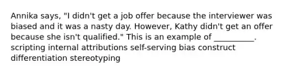 Annika says, "I didn't get a job offer because the interviewer was biased and it was a nasty day. However, Kathy didn't get an offer because she isn't qualified." This is an example of __________. scripting internal attributions self-serving bias construct differentiation stereotyping