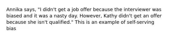 Annika says, "I didn't get a job offer because the interviewer was biased and it was a nasty day. However, Kathy didn't get an offer because she isn't qualified." This is an example of self-serving bias