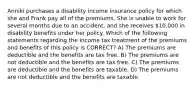 Anniki purchases a disability income insurance policy for which she and Frank pay all of the premiums. She is unable to work for several months due to an accident, and she receives 10,000 in disability benefits under her policy. Which of the following statements regarding the income tax treatment of the premiums and benefits of this policy is CORRECT? A) The premiums are deductible and the benefits are tax free. B) The premiums are not deductible and the benefits are tax free. C) The premiums are deductible and the benefits are taxable. D) The premiums are not deductible and the benefits are taxable.