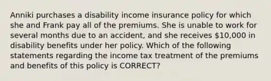 Anniki purchases a disability income insurance policy for which she and Frank pay all of the premiums. She is unable to work for several months due to an accident, and she receives 10,000 in disability benefits under her policy. Which of the following statements regarding the income tax treatment of the premiums and benefits of this policy is CORRECT?